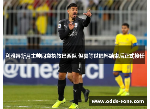 利雅得新月主帅同意执教巴西队 但需等世俱杯结束后正式接任